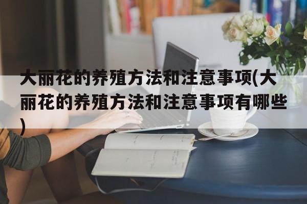 大丽花的养殖方法和注意事项(大丽花的养殖方法和注意事项有哪些)