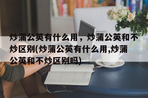 炒蒲公英有什么用，炒蒲公英和不炒区别(炒蒲公英有什么用,炒蒲公英和不炒区别吗)