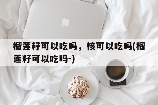 榴莲籽可以吃吗，核可以吃吗(榴莲籽可以吃吗-)